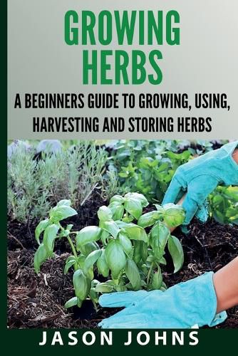 Growing Herbs A Beginners Guide to Growing, Using, Harvesting and Storing Herbs: The Complete Guide To Growing, Using and Cooking Herbs