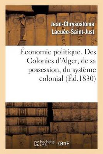 Economie Politique. Des Colonies: d'Alger, de Sa Possession, Du Systeme Colonial, de Son Influence: Fatale Sur Nos Manufactures, Sur Notre Commerce Et Sur Les Pays Vignobles