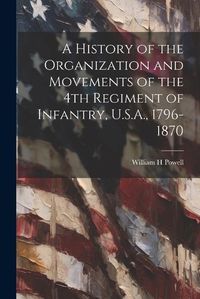 Cover image for A History of the Organization and Movements of the 4th Regiment of Infantry, U.S.A., 1796-1870