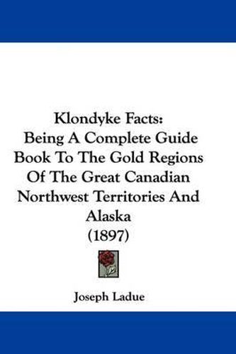 Cover image for Klondyke Facts: Being a Complete Guide Book to the Gold Regions of the Great Canadian Northwest Territories and Alaska (1897)