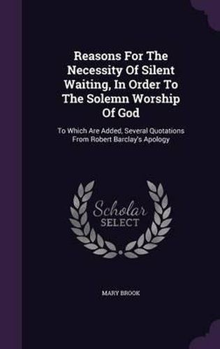 Reasons for the Necessity of Silent Waiting, in Order to the Solemn Worship of God: To Which Are Added, Several Quotations from Robert Barclay's Apology