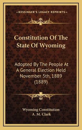 Cover image for Constitution of the State of Wyoming: Adopted by the People at a General Election Held November 5th, 1889 (1889)