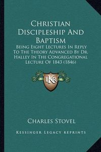 Cover image for Christian Discipleship and Baptism: Being Eight Lectures in Reply to the Theory Advanced by Dr. Halley in the Congregational Lecture of 1843 (1846)