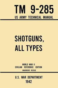 Cover image for Shotguns, All Types - TM 9-285 US Army Technical Manual (1942 World War II Civilian Reference Edition): Unabridged Field Manual On Vintage and Classic Shotguns for Hunting, Trap, Skeet, and Defense from the Wartime Era