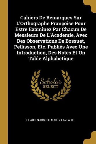 Cover image for Cahiers De Remarques Sur L'Orthographe Francoise Pour Estre Examinez Par Chacun De Messieurs De L'Academie, Avec Des Observations De Bossuet, Pellisson, Etc. Publies Avec Une Introduction, Des Notes Et Un Table Alphabetique