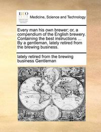 Cover image for Every Man His Own Brewer; Or, a Compendium of the English Brewery. Containing the Best Instructions ... by a Gentleman, Lately Retired from the Brewing Business.