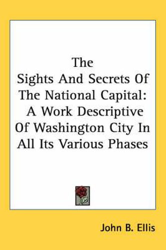 Cover image for The Sights And Secrets Of The National Capital: A Work Descriptive Of Washington City In All Its Various Phases