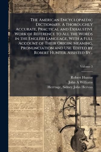 Cover image for The American Encyclopaedic Dictionary. A Thoroughly Accurate, Practical and Exhaustive Work of Reference to All the Words in the English Language, With a Full Account of Their Origin, Meaning, Pronunciation and Use. Edited by Robert Hunter. Assisted By...