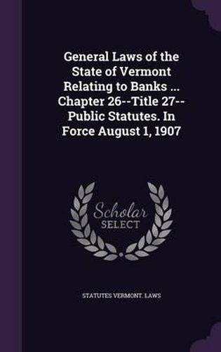 Cover image for General Laws of the State of Vermont Relating to Banks ... Chapter 26--Title 27--Public Statutes. in Force August 1, 1907