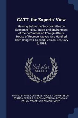 Cover image for GATT, the Experts' View: Hearing Before the Subcommittee on Economic Policy, Trade, and Environment of the Committee on Foreign Affairs, House of Representatives, One Hundred Third Congress, Second Session, February 8, 1994