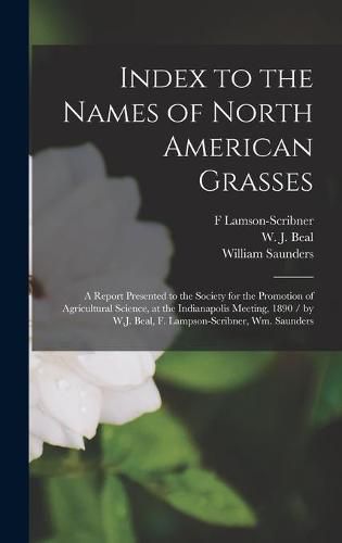 Index to the Names of North American Grasses: a Report Presented to the Society for the Promotion of Agricultural Science, at the Indianapolis Meeting, 1890 / by W.J. Beal, F. Lampson-Scribner, Wm. Saunders