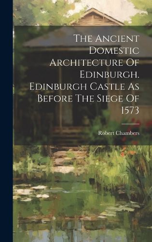 Cover image for The Ancient Domestic Architecture Of Edinburgh. Edinburgh Castle As Before The Siege Of 1573