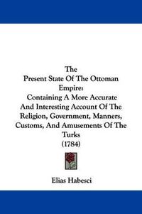 Cover image for The Present State Of The Ottoman Empire: Containing A More Accurate And Interesting Account Of The Religion, Government, Manners, Customs, And Amusements Of The Turks (1784)