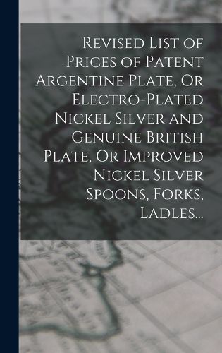Cover image for Revised List of Prices of Patent Argentine Plate, Or Electro-Plated Nickel Silver and Genuine British Plate, Or Improved Nickel Silver Spoons, Forks, Ladles...