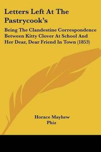 Cover image for Letters Left At The Pastrycook's: Being The Clandestine Correspondence Between Kitty Clover At School And Her Dear, Dear Friend In Town (1853)