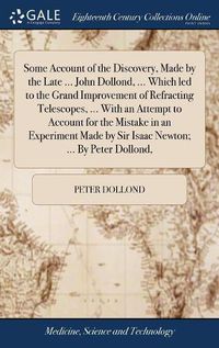 Cover image for Some Account of the Discovery, Made by the Late ... John Dollond, ... Which led to the Grand Improvement of Refracting Telescopes, ... With an Attempt to Account for the Mistake in an Experiment Made by Sir Isaac Newton; ... By Peter Dollond,