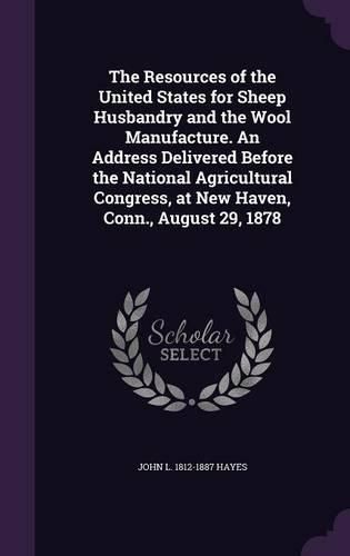 The Resources of the United States for Sheep Husbandry and the Wool Manufacture. an Address Delivered Before the National Agricultural Congress, at New Haven, Conn., August 29, 1878