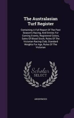 Cover image for The Australasian Turf Register: Containing a Full Report of the Past Season's Racing, and Entries for Coming Events, Registered Colors, Sales of Blood Stock, Rules of the Victorian Racing Club, Standard Weights for Age, Rules of the Victorian