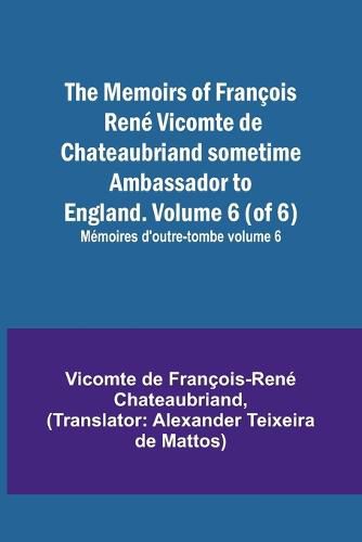 The Memoirs of Francois Rene Vicomte de Chateaubriand sometime Ambassador to England. Volume 6 (of 6); Memoires d'outre-tombe volume 6