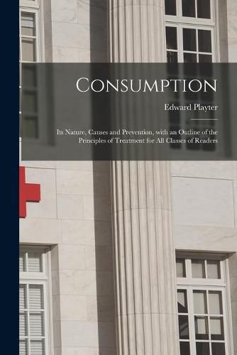 Cover image for Consumption [microform]: Its Nature, Causes and Prevention, With an Outline of the Principles of Treatment for All Classes of Readers