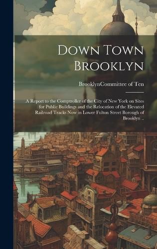 Cover image for Down Town Brooklyn; a Report to the Comptroller of the City of New York on Sites for Public Buildings and the Relocation of the Elevated Railroad Tracks Now in Lower Fulton Street Borough of Brooklyn ..