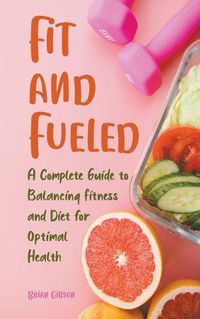 Cover image for Fit and Fueled A Complete Guide to Balancing Fitness and Diet for Optimal Health