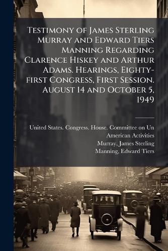 Cover image for Testimony of James Sterling Murray and Edward Tiers Manning Regarding Clarence Hiskey and Arthur Adams. Hearings, Eighty-first Congress, First Session. August 14 and October 5, 1949