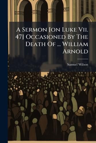 Cover image for A Sermon [On Luke VII. 47] Occasioned by the Death of ... William Arnold