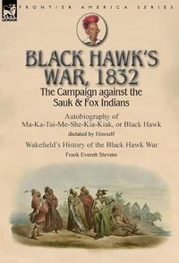 Cover image for Black Hawk's War, 1832: The Campaign against the Sauk & Fox Indians-Autobiography of Ma-Ka-Tai-Me-She-Kia-Kiak, or Black Hawk dictated by Himself & Wakefield's History of the Black Hawk War by Frank Everett Stevens