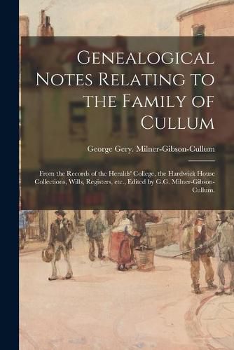 Cover image for Genealogical Notes Relating to the Family of Cullum; From the Records of the Heralds' College, the Hardwick House Collections, Wills, Registers, Etc., Edited by G.G. Milner-Gibson-Cullum.