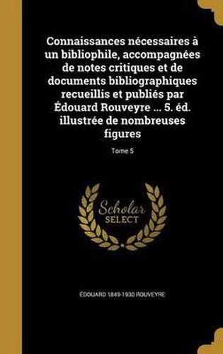 Connaissances Necessaires a Un Bibliophile, Accompagnees de Notes Critiques Et de Documents Bibliographiques Recueillis Et Publies Par Edouard Rouveyre ... 5. Ed. Illustree de Nombreuses Figures; Tome 5