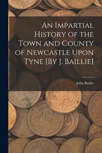 Cover image for An Impartial History of the Town and County of Newcastle Upon Tyne [By J. Baillie]