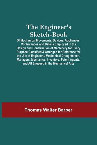 The Engineer'S Sketch-Book; Of Mechanical Movements, Devices, Appliances, Contrivances And Details Employed In The Design And Construction Of Machinery For Every Purpose Classified & Arranged For Reference For The Use Of Engineers, Mechanical Draughtsmen, Mana