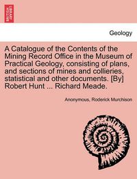 Cover image for A Catalogue of the Contents of the Mining Record Office in the Museum of Practical Geology, Consisting of Plans, and Sections of Mines and Collieries, Statistical and Other Documents. [By] Robert Hunt ... Richard Meade.