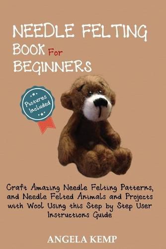 Cover image for Needle Felting Book for Beginners: Craft Amazing Needle Felting Patterns, and Needle Felted Animals and Projects with Wool Using this Step by Step User Instructions Guide (Pictures Included)