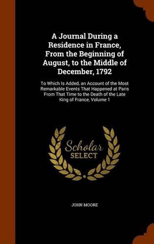 A Journal During a Residence in France, from the Beginning of August, to the Middle of December, 1792: To Which Is Added, an Account of the Most Remarkable Events That Happened at Paris from That Time to the Death of the Late King of France, Volume 1