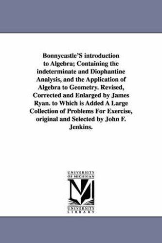 Bonnycastle'S introduction to Algebra; Containing the indeterminate and Diophantine Analysis, and the Application of Algebra to Geometry. Revised, Corrected and Enlarged by James Ryan. to Which is Added A Large Collection of Problems For Exercise, original