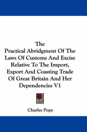 Cover image for The Practical Abridgment of the Laws of Customs and Excise Relative to the Import, Export and Coasting Trade of Great Britain and Her Dependencies V1