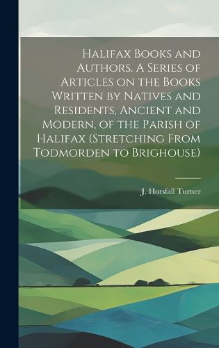 Cover image for Halifax Books and Authors. A Series of Articles on the Books Written by Natives and Residents, Ancient and Modern, of the Parish of Halifax (stretching From Todmorden to Brighouse)