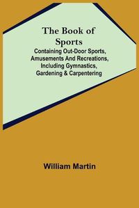 Cover image for The Book of Sports: ; Containing Out-door Sports, Amusements and Recreations, Including Gymnastics, Gardening & Carpentering