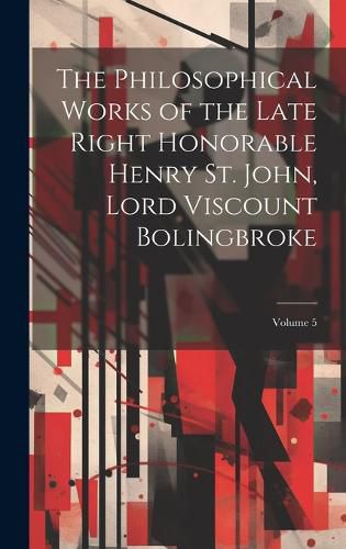 The Philosophical Works of the Late Right Honorable Henry St. John, Lord Viscount Bolingbroke; Volume 5