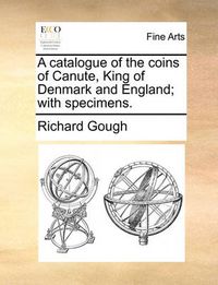 Cover image for A Catalogue of the Coins of Canute, King of Denmark and England; With Specimens.