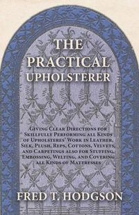 Cover image for The Practical Upholsterer Giving Clear Directions for Skillfully Performing all Kinds of Upholsteres' Work: Leather, Silk, Plush, Reps, Cottons, Velvets, and Carpetings also for Stuffing, Embossing, Welting, and Covering all Kinds of Mattresses