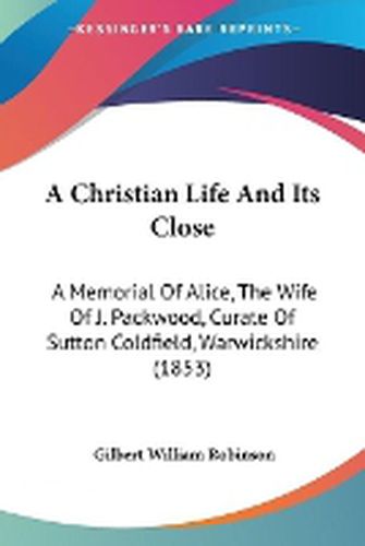 A Christian Life And Its Close: A Memorial Of Alice, The Wife Of J. Packwood, Curate Of Sutton Coldfield, Warwickshire (1853)