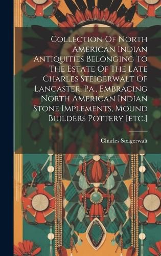 Cover image for Collection Of North American Indian Antiquities Belonging To The Estate Of The Late Charles Steigerwalt Of Lancaster, Pa., Embracing North American Indian Stone Implements, Mound Builders Pottery [etc.]