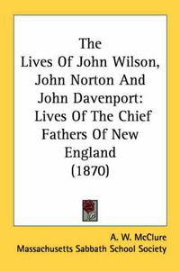 Cover image for The Lives of John Wilson, John Norton and John Davenport: Lives of the Chief Fathers of New England (1870)