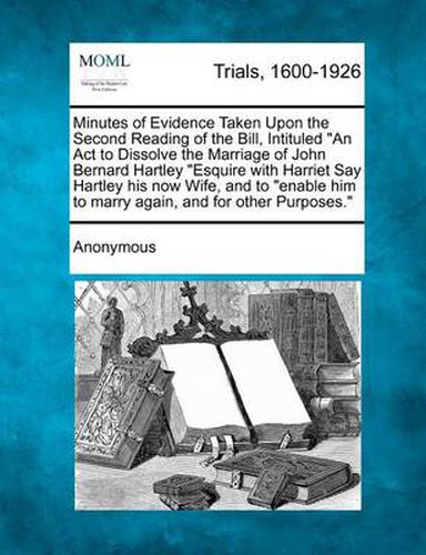 Minutes of Evidence Taken Upon the Second Reading of the Bill, Intituled an ACT to Dissolve the Marriage of John Bernard Hartley Esquire with Harriet Say Hartley His Now Wife, and to Enable Him to Marry Again, and for Other Purposes.