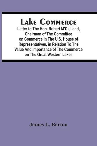 Lake Commerce: Letter To The Hon. Robert M'Clelland, Chairman Of The Committee On Commerce In The U.S. House Of Representatives, In Relation To The Value And Importance Of The Commerce On The Great Western Lakes