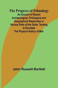 Cover image for The Progress of Ethnology; An Account of Recent Archaeological, Philological and Geographical Researches in Various Parts of the Globe, Tending to Elucidate the Physical History of Man