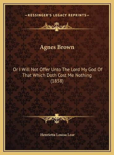Cover image for Agnes Brown Agnes Brown: Or I Will Not Offer Unto the Lord My God of That Which Doth or I Will Not Offer Unto the Lord My God of That Which Doth Cost Me Nothing (1858) Cost Me Nothing (1858)